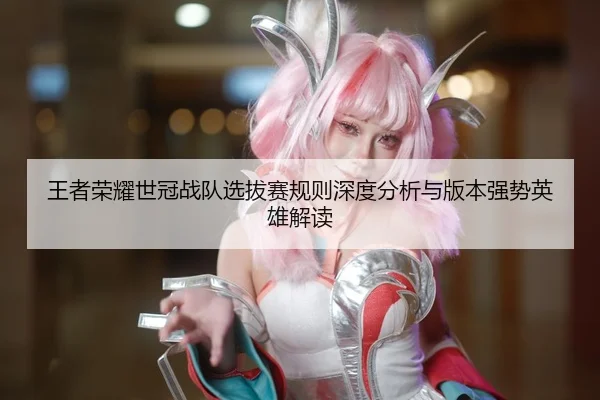 王者荣耀世冠战队选拔赛规则深度分析与版本强势英雄解读